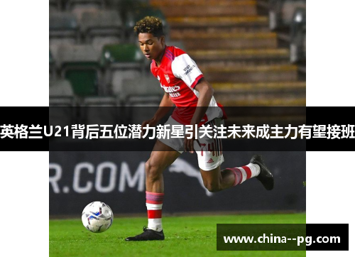 英格兰U21背后五位潜力新星引关注未来成主力有望接班 英格兰U21背后五位潜力新星引关注未来成主力有望接班