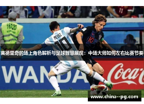 莫德里奇的场上角色解析与足球智慧展现:中场大师如何左右比赛节奏 莫德里奇的场上角色解析与足球智慧展现:中场大师如何左右比赛节奏