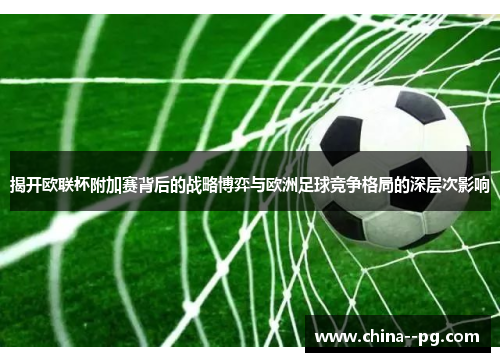 揭开欧联杯附加赛背后的战略博弈与欧洲足球竞争格局的深层次影响 揭开欧联杯附加赛背后的战略博弈与欧洲足球竞争格局的深层次影响