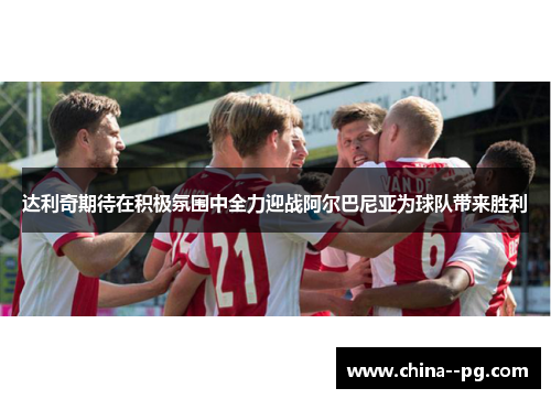 达利奇期待在积极氛围中全力迎战阿尔巴尼亚为球队带来胜利 达利奇期待在积极氛围中全力迎战阿尔巴尼亚为球队带来胜利