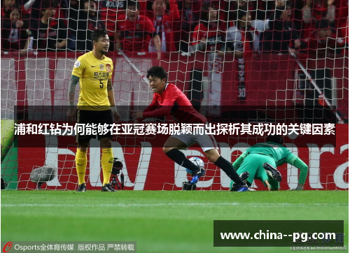 浦和红钻为何能够在亚冠赛场脱颖而出探析其成功的关键因素