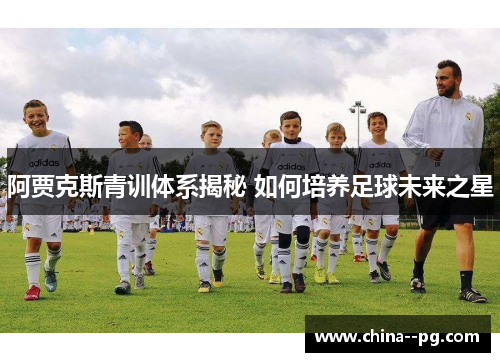 阿贾克斯青训体系揭秘 如何培养足球未来之星