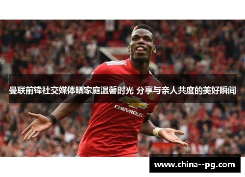 曼联前锋社交媒体晒家庭温馨时光 分享与亲人共度的美好瞬间 曼联前锋社交媒体晒家庭温馨时光 分享与亲人共度的美好瞬间
