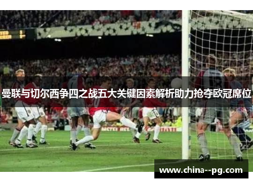 曼联与切尔西争四之战五大关键因素解析助力抢夺欧冠席位 曼联与切尔西争四之战五大关键因素解析助力抢夺欧冠席位