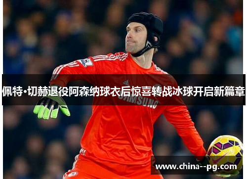 佩特·切赫退役阿森纳球衣后惊喜转战冰球开启新篇章
