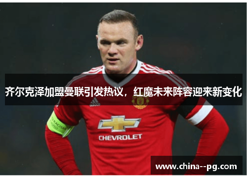 齐尔克泽加盟曼联引发热议，红魔未来阵容迎来新变化